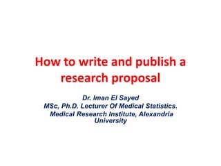 How to write and publish a
research proposal
Dr. Iman El Sayed
MSc, Ph.D. Lecturer Of Medical Statistics.
Medical Research Institute, Alexandria
University
 