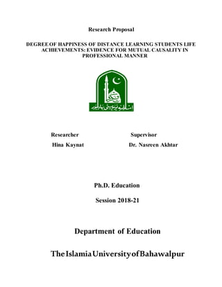Research Proposal
DEGREE OF HAPPINESS OF DISTANCE LEARNING STUDENTS LIFE
ACHIEVEMENTS: EVIDENCE FOR MUTUAL CAUSALITY IN
PROFESSIONAL MANNER
Researcher Supervisor
Hina Kaynat Dr. Nasreen Akhtar
Ph.D. Education
Session 2018-21
Department of Education
TheIslamiaUniversityofBahawalpur
 