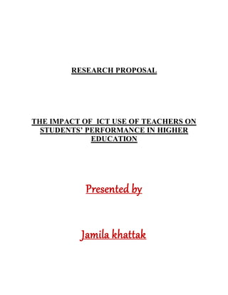 RESEARCH PROPOSAL
THE IMPACT OF ICT USE OF TEACHERS ON
STUDENTS’ PERFORMANCE IN HIGHER
EDUCATION
Presented by
Jamila khattak
 