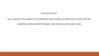 Research Proposal
Topic: WHAT IS THE IMPACT OF COMFORT CARE VERSES ALTERNATIVE CARE FOR THE
CHRONIC DYING PATIENT FAMILY AND THE HEALTH CARE TEAM
 