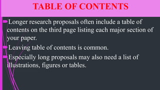 TABLE OF CONTENTS
Longer research proposals often include a table of
contents on the third page listing each major section of
your paper.
Leaving table of contents is common.
Especially long proposals may also need a list of
illustrations, figures or tables.
 