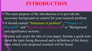 INTRODUCTION
The main purpose of the introduction is to provide the
necessary background or context for your research problem
It should contain “Statement of problem” , “ Purpose of
Research” and “Significance of Research” or “Background
and significance sections.
Restate and centre the title of your paper. Include a quick note
about the topic being discussed and a definition of the theory
from which your proposed research will be based.
 