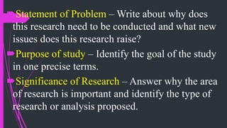 Statement of Problem – Write about why does
this research need to be conducted and what new
issues does this research raise?
Purpose of study – Identify the goal of the study
in one precise terms.
Significance of Research – Answer why the area
of research is important and identify the type of
research or analysis proposed.
 