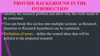 PROVIDE BACKGROUND IN THE
INTRODUCTION
Identify the research problem and show why the work needs to
be continued.
You can break this section into multiple sections as Research
Question or Research hypothesis can be explained.
Definition of terms – define the central ideas that will be
utilized in the proposed research.
 