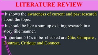 LITERATURE REVIEW
It shows the awareness of current and past research
about the topic.
It should be like a sum up existing research in a
story like manner.
Important 5 C’s to be checked are Cite, Compare ,
Contrast, Critique and Connect.
 