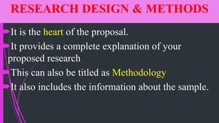 RESEARCH DESIGN & METHODS
It is the heart of the proposal.
It provides a complete explanation of your
proposed research
This can also be titled as Methodology
It also includes the information about the sample.
 