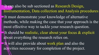 It can also be sub sectioned as Research Design,
Instrumentation, Data collection and Analysis procedures
It must demonstrate your knowledge of alternative
methods, while making the case that your approach is the
most effective way to tackle your research question.
It should be realistic, clear about your focus & explicit
about everything the research relies on.
It will also provide about work plan and also the
activities necessary for completion of the project.
 