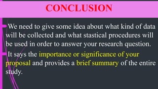 CONCLUSION
We need to give some idea about what kind of data
will be collected and what stastical procedures will
be used in order to answer your research question.
It says the importance or significance of your
proposal and provides a brief summary of the entire
study.
 