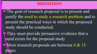 DEFINITION
The goal of research proposal is to present and
justify the need to study a research problem and to
present the practical ways in which the proposed
study should be conducted.
They must provide persuasive evidence that a
need exists for the proposal study
Most research proposals are between 4 & 15
pages.
 