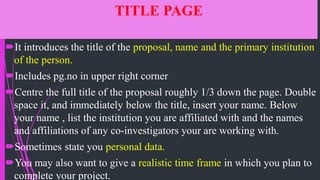 TITLE PAGE
It introduces the title of the proposal, name and the primary institution
of the person.
Includes pg.no in upper right corner
Centre the full title of the proposal roughly 1/3 down the page. Double
space it, and immediately below the title, insert your name. Below
your name , list the institution you are affiliated with and the names
and affiliations of any co-investigators your are working with.
Sometimes state you personal data.
You may also want to give a realistic time frame in which you plan to
complete your project.
 