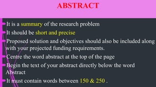 ABSTRACT
It is a summary of the research problem
It should be short and precise
Proposed solution and objectives should also be included along
with your projected funding requirements.
Centre the word abstract at the top of the page
Begin the text of your abstract directly below the word
Abstract
It must contain words between 150 & 250 .
 