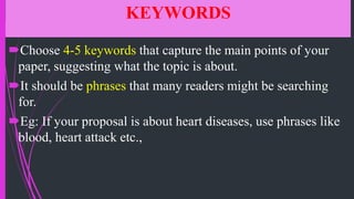 KEYWORDS
Choose 4-5 keywords that capture the main points of your
paper, suggesting what the topic is about.
It should be phrases that many readers might be searching
for.
Eg: If your proposal is about heart diseases, use phrases like
blood, heart attack etc.,
 