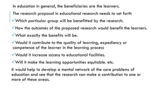 In education in general, the beneficiaries are the learners.
The research proposal in educational research needs to set forth
✓Which particular group will be benefitted by the research.
✓How the outcomes of the proposed research would benefit the learners.
✓What exactly the benefits will be.
✓Would it contribute to the quality of learning, expediency or
competence of the learner in the learning process
✓Would it increase access to educational facilities.
✓Will it make the learning opportunities equitable. etc.
It would help to develop a mental network of the core problems of
education and see that the research can make a contribution to one or
more of these areas.
 