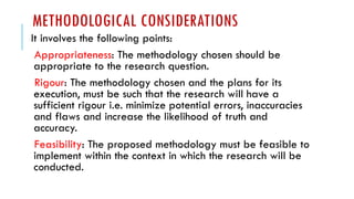 METHODOLOGICAL CONSIDERATIONS
It involves the following points:
Appropriateness: The methodology chosen should be
appropriate to the research question.
Rigour: The methodology chosen and the plans for its
execution, must be such that the research will have a
sufficient rigour i.e. minimize potential errors, inaccuracies
and flaws and increase the likelihood of truth and
accuracy.
Feasibility: The proposed methodology must be feasible to
implement within the context in which the research will be
conducted.
 