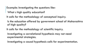 Example: Investigating the questions like-
What s high quality education?
It calls for the methodology of conceptual inquiry.
Is the education offered by government school of Maharashtra
of high quality?
It calls for the methodology of scientific inquiry.
Investigating a correlational hypothesis may not need
experimental strategies.
Investigating a causal hypothesis calls for experimentation.
 
