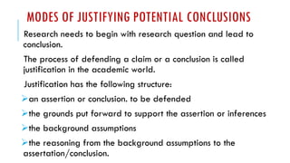 MODES OF JUSTIFYING POTENTIAL CONCLUSIONS
Research needs to begin with research question and lead to
conclusion.
The process of defending a claim or a conclusion is called
justification in the academic world.
Justification has the following structure:
➢an assertion or conclusion. to be defended
➢the grounds put forward to support the assertion or inferences
➢the background assumptions
➢the reasoning from the background assumptions to the
assertation/conclusion.
 