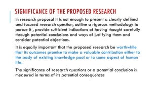 SIGNIFICANCE OF THE PROPOSED RESEARCH
In research proposal it is not enough to present a clearly defined
and focused research question, outline a rigorous methodology to
pursue it , provide sufficient indications of having thought carefully
through potential conclusions and ways of justifying them and
consider potential objections.
It is equally important that the proposed research be worthwhile
that its outcomes promise to make a valuable contribution either to
the body of existing knowledge pool or to some aspect of human
life.
The significance of research questions or a potential conclusion is
measured in terms of its potential consequences
 