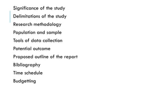 Significance of the study
Delimitations of the study
Research methodology
Population and sample
Tools of data collection
Potential outcome
Proposed outline of the report
Bibliography
Time schedule
Budgetting
 