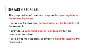 RESEARCH PROPOSAL
The preparation of research proposal is a prerequisite in
the research process.
It serves as the basis for determination of the feasibility of
the research.
It provides a systematic plan of a procedure for the
researcher to follow.
It also gives the research supervisor a basis for guiding the
researcher.
 