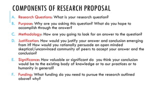 COMPONENTS OF RESEARCH PROPOSAL
A. Research Questions: What is your research question?
B. Purpose: Why are you asking this question? What do you hope to
accomplish through the answer?
C. Methodology: How are you going to look for an answer to the question?
D. Justification: How would you justify your answer and conclusion emerging
from it? How would you rationally persuade an open minded
skeptical/unconvinced community of peers to accept your answer and the
conclusion?
E. Significance: How valuable or significant do you think your conclusion
would be to the existing body of knowledge or to our practices or to
humanity in general?
F. Funding: What funding do you need to pursue the research outlined
above? why?
 