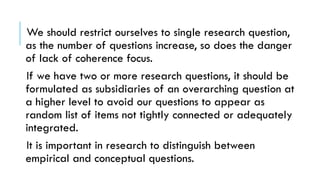 We should restrict ourselves to single research question,
as the number of questions increase, so does the danger
of lack of coherence focus.
If we have two or more research questions, it should be
formulated as subsidiaries of an overarching question at
a higher level to avoid our questions to appear as
random list of items not tightly connected or adequately
integrated.
It is important in research to distinguish between
empirical and conceptual questions.
 