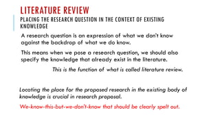 LITERATURE REVIEW
PLACING THE RESEARCH QUESTION IN THE CONTEXT OF EXISTING
KNOWLEDGE
A research question is an expression of what we don’t know
against the backdrop of what we do know.
This means when we pose a research question, we should also
specify the knowledge that already exist in the literature.
This is the function of what is called literature review.
Locating the place for the proposed research in the existing body of
knowledge is crucial in research proposal.
We-know-this-but-we-don’t-know that should be clearly spelt out.
 