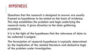 HYPOTHESIS
Questions that the research is designed to answer are usually
framed as hypotheses to be tested on the basis of evidence.
This step establishes the problem and logic underlying the
research study. It gives direction to the data gathering
procedure.
It is in the light of the hypotheses that the relevance of data to
be collected is judged.
The formulation of research hypotheses is typically determined
by the implication of the related literature and deductive logic
of the problem under investigation.
 
