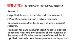 OBJECTIVES: THE PURPOSE OF THE PROPOSED RESEARCH
Research
➢Applied Research- usefulness driven research
➢Pure Research- Curiosity driven research
Research in education by its very nature is applied
research.
Proposal for pure research don’t need to address
questions: what are the benefits of the outcome of
the research? Or who are its beneficiaries? But in
applied research both these questions ae important.
 