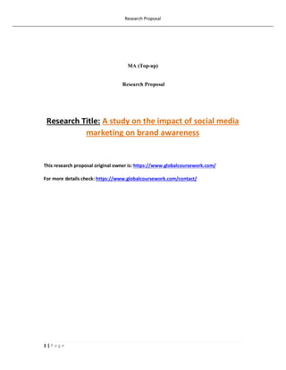 Research Proposal
1 | P a g e
MA (Top-up)
Research Proposal
Research Title: A study on the impact of social media
marketing on brand awareness
This research proposal original owner is: https://www.globalcoursework.com/
For more details check: https://www.globalcoursework.com/contact/
 
