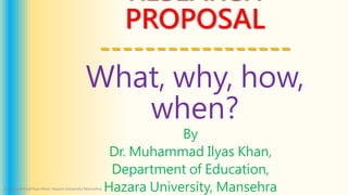 RESEARCH
PROPOSAL
-----------------
What, why, how,
when?
By
Dr. Muhammad Ilyas Khan,
Department of Education,
Hazara University, Mansehra
Dr. Muhammad Ilyas Khan, Hazara University Mansehra
 