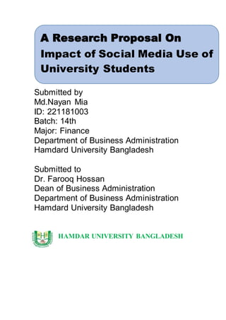 Submitted by
Md.Nayan Mia
ID: 221181003
Batch: 14th
Major: Finance
Department of Business Administration
Hamdard University Bangladesh
Submitted to
Dr. Farooq Hossan
Dean of Business Administration
Department of Business Administration
Hamdard University Bangladesh
HAMDAR UNIVERSITY BANGLADESH
A Research Proposal On
Impact of Social Media Use of
University Students
 