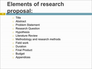 Elements of research
proposal:
 Title
 Abstract
 Problem Statement
 Research Question
 Hypothesis
 Literature Review
 Methodology and research methods
 Field work
 Duration
 Final Product
 Budget
 Appendices
10
 