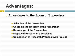 Advantages:
 Advantages to the Sponsor/Supervisor
 Selection of the researcher
 Checking the sincerity of the researcher
 Knowledge of the Researcher
 Display of Researcher's Discipline
 Comparison of Research Proposal with Project
14
 