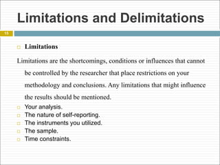 Limitations and Delimitations
15
 Limitations
Limitations are the shortcomings, conditions or influences that cannot
be controlled by the researcher that place restrictions on your
methodology and conclusions. Any limitations that might influence
the results should be mentioned.
 Your analysis.
 The nature of self-reporting.
 The instruments you utilized.
 The sample.
 Time constraints.
 