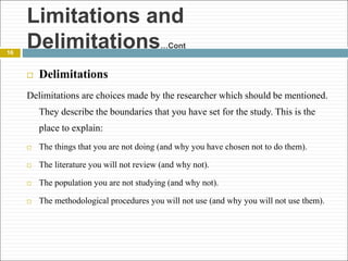 16
 Delimitations
Delimitations are choices made by the researcher which should be mentioned.
They describe the boundaries that you have set for the study. This is the
place to explain:
 The things that you are not doing (and why you have chosen not to do them).
 The literature you will not review (and why not).
 The population you are not studying (and why not).
 The methodological procedures you will not use (and why you will not use them).
Limitations and
Delimitations…Cont
 