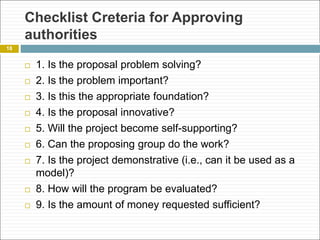 Checklist Creteria for Approving
authorities
 1. Is the proposal problem solving?
 2. Is the problem important?
 3. Is this the appropriate foundation?
 4. Is the proposal innovative?
 5. Will the project become self-supporting?
 6. Can the proposing group do the work?
 7. Is the project demonstrative (i.e., can it be used as a
model)?
 8. How will the program be evaluated?
 9. Is the amount of money requested sufficient?
18
 