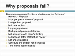 Why proposals fail?
There are also some Problems which cause the Failure of
Research Proposal
 Improper presentation of proposal
 Unorganized proposal
 Not clear written
 Language problem
 Background problem statement
 Not according with client's thinking
 Extraneous detail of literature review
 Not understandable
 Schedule and budget not mentioned
 Time frame not mentioned
20
 