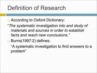 Definition of Research
 According to Oxford Dictionary:
“The systematic investigation into and study of
materials and sources in order to establish
facts and reach new conclusions.”
 Burns(1997:2) defines:
“A systematic investigation to find answers to a
problem”
5
 