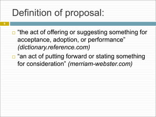 Definition of proposal:
 “the act of offering or suggesting something for
acceptance, adoption, or performance”
(dictionary.reference.com)
 “an act of putting forward or stating something
for consideration” (merriam-webster.com)
6
 