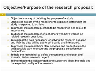 Objective/Purpose of the research proposal:
 Objective is a way of detailing the purpose of a study.
 Objectives are set by the researcher to explain in detail what the
study is expected to achieve
 To present the research question to be researched and relate its
importance.
 To discuss the research efforts of others who have worked on
related research questions.
 To suggest the data necessary for solving the research question
and how the data will be gathered, treated and interpreted.
 To present the researcher's plan, services and credentials in the
best possible way to encourage the proposal's selection over
competitors.
 To help the researcher to define the contents and to plan and
execute his/her research project.
 To inform potential collaborators and supporters about the topic and
the expected quality of the research.
8
 