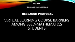 VIRTUAL LEARNING COURSE BARRIERS
AMONG BSED-MATHEMATICS
STUDENTS
RESEARCH PROPOSAL
RES 302
RESEARCH IN EDUCATION
 