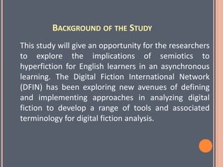BACKGROUND OF THE STUDY
This study will give an opportunity for the researchers
to explore the implications of semiotics to
hyperfiction for English learners in an asynchronous
learning. The Digital Fiction International Network
(DFIN) has been exploring new avenues of defining
and implementing approaches in analyzing digital
fiction to develop a range of tools and associated
terminology for digital fiction analysis.
 