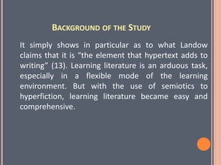 BACKGROUND OF THE STUDY
It simply shows in particular as to what Landow
claims that it is “the element that hypertext adds to
writing” (13). Learning literature is an arduous task,
especially in a flexible mode of the learning
environment. But with the use of semiotics to
hyperfiction, learning literature became easy and
comprehensive.
 