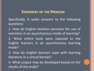 STATEMENT OF THE PROBLEM
Specifically, it seeks answers to the following
questions:
1. How do English teachers perceive the use of
semiotics in an asynchronous mode of learning?
2. What online tools were exposed to the
English learners in an asynchronous learning
mode?
3. How do English learners cope with learning
literature in a virtual format?
4. What output may be developed based on the
results of the study?
 