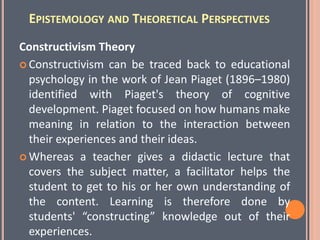 EPISTEMOLOGY AND THEORETICAL PERSPECTIVES
Constructivism Theory
 Constructivism can be traced back to educational
psychology in the work of Jean Piaget (1896–1980)
identified with Piaget's theory of cognitive
development. Piaget focused on how humans make
meaning in relation to the interaction between
their experiences and their ideas.
 Whereas a teacher gives a didactic lecture that
covers the subject matter, a facilitator helps the
student to get to his or her own understanding of
the content. Learning is therefore done by
students' “constructing” knowledge out of their
experiences.
 