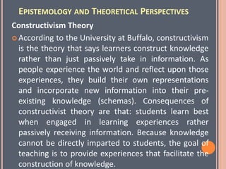EPISTEMOLOGY AND THEORETICAL PERSPECTIVES
Constructivism Theory
 According to the University at Buffalo, constructivism
is the theory that says learners construct knowledge
rather than just passively take in information. As
people experience the world and reflect upon those
experiences, they build their own representations
and incorporate new information into their pre-
existing knowledge (schemas). Consequences of
constructivist theory are that: students learn best
when engaged in learning experiences rather
passively receiving information. Because knowledge
cannot be directly imparted to students, the goal of
teaching is to provide experiences that facilitate the
construction of knowledge.
 