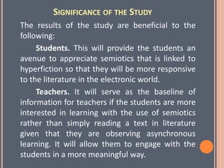 SIGNIFICANCE OF THE STUDY
The results of the study are beneficial to the
following:
Students. This will provide the students an
avenue to appreciate semiotics that is linked to
hyperfiction so that they will be more responsive
to the literature in the electronic world.
Teachers. It will serve as the baseline of
information for teachers if the students are more
interested in learning with the use of semiotics
rather than simply reading a text in literature
given that they are observing asynchronous
learning. It will allow them to engage with the
students in a more meaningful way.
 