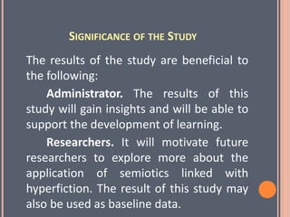 SIGNIFICANCE OF THE STUDY
The results of the study are beneficial to
the following:
Administrator. The results of this
study will gain insights and will be able to
support the development of learning.
Researchers. It will motivate future
researchers to explore more about the
application of semiotics linked with
hyperfiction. The result of this study may
also be used as baseline data.
 