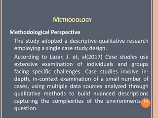 METHODOLOGY
Methodological Perspective
The study adopted a descriptive-qualitative research
employing a single case study design.
According to Lazar, J. et, al(2017) Case studies use
extensive examination of individuals and groups
facing specific challenges. Case studies involve in-
depth, in-context examination of a small number of
cases, using multiple data sources analyzed through
qualitative methods to build nuanced descriptions
capturing the complexities of the environments in
question.
 