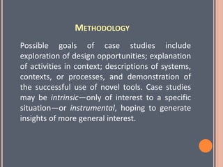 METHODOLOGY
Possible goals of case studies include
exploration of design opportunities; explanation
of activities in context; descriptions of systems,
contexts, or processes, and demonstration of
the successful use of novel tools. Case studies
may be intrinsic—only of interest to a specific
situation—or instrumental, hoping to generate
insights of more general interest.
 